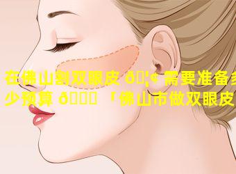 在佛山割双眼皮 🦢 需要准备多少预算 🍁 「佛山市做双眼皮大概什么价格」